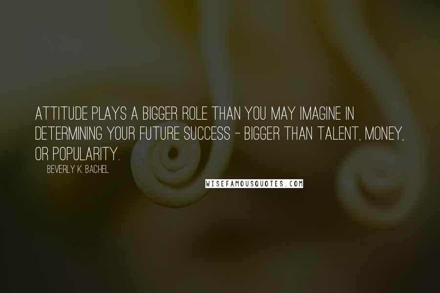 Beverly K. Bachel Quotes: Attitude plays a bigger role than you may imagine in determining your future success - bigger than talent, money, or popularity.