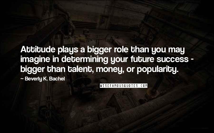 Beverly K. Bachel Quotes: Attitude plays a bigger role than you may imagine in determining your future success - bigger than talent, money, or popularity.