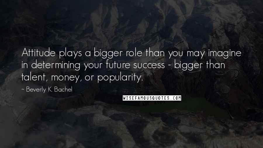 Beverly K. Bachel Quotes: Attitude plays a bigger role than you may imagine in determining your future success - bigger than talent, money, or popularity.