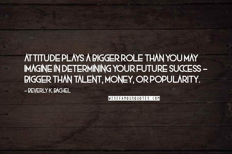 Beverly K. Bachel Quotes: Attitude plays a bigger role than you may imagine in determining your future success - bigger than talent, money, or popularity.