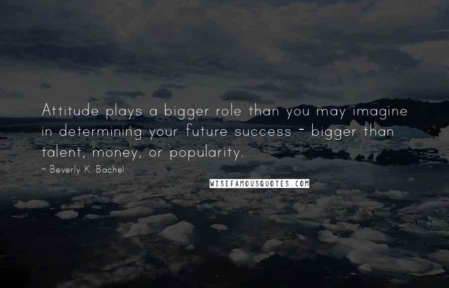 Beverly K. Bachel Quotes: Attitude plays a bigger role than you may imagine in determining your future success - bigger than talent, money, or popularity.