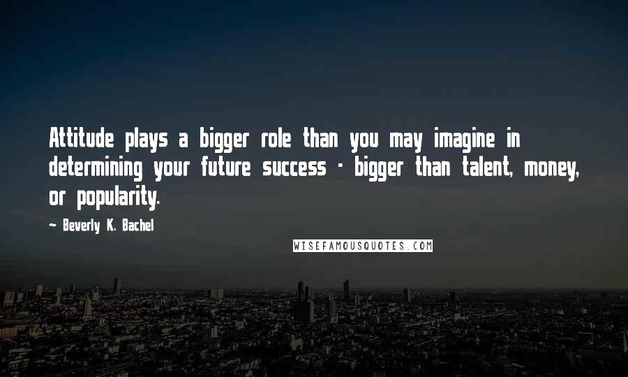 Beverly K. Bachel Quotes: Attitude plays a bigger role than you may imagine in determining your future success - bigger than talent, money, or popularity.