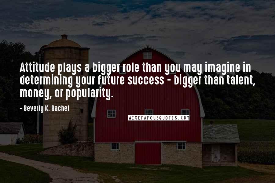 Beverly K. Bachel Quotes: Attitude plays a bigger role than you may imagine in determining your future success - bigger than talent, money, or popularity.