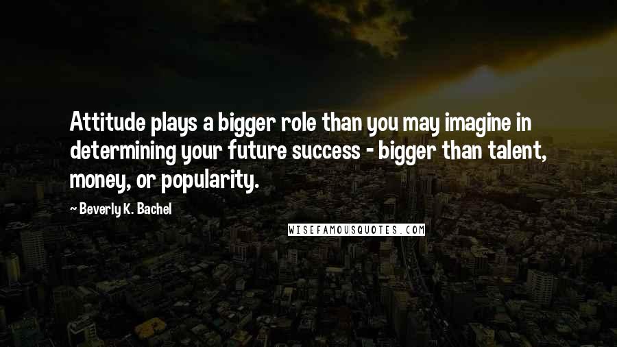 Beverly K. Bachel Quotes: Attitude plays a bigger role than you may imagine in determining your future success - bigger than talent, money, or popularity.