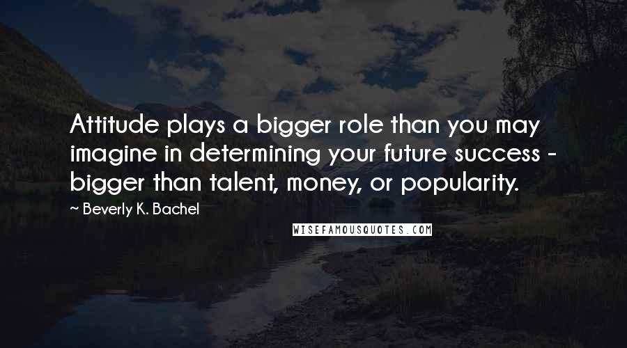 Beverly K. Bachel Quotes: Attitude plays a bigger role than you may imagine in determining your future success - bigger than talent, money, or popularity.