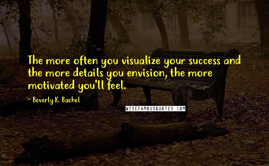 Beverly K. Bachel Quotes: The more often you visualize your success and the more details you envision, the more motivated you'll feel.