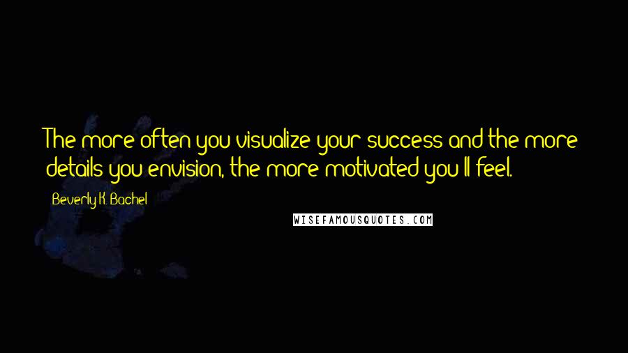 Beverly K. Bachel Quotes: The more often you visualize your success and the more details you envision, the more motivated you'll feel.