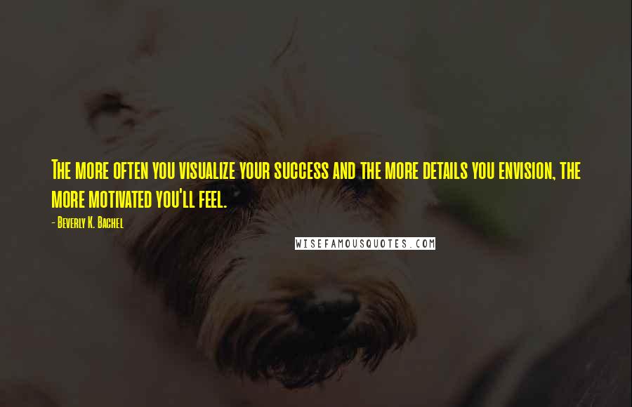 Beverly K. Bachel Quotes: The more often you visualize your success and the more details you envision, the more motivated you'll feel.