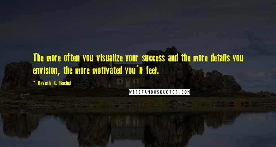 Beverly K. Bachel Quotes: The more often you visualize your success and the more details you envision, the more motivated you'll feel.