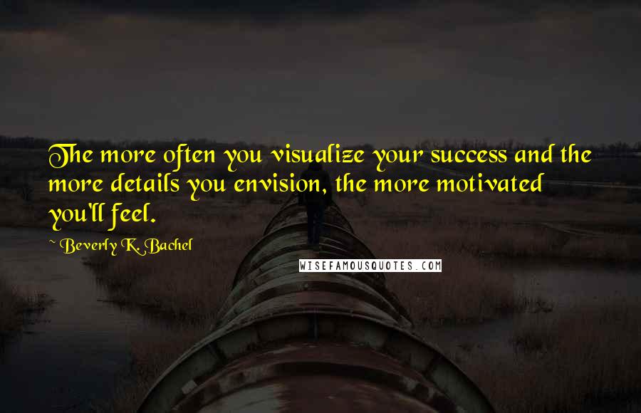 Beverly K. Bachel Quotes: The more often you visualize your success and the more details you envision, the more motivated you'll feel.