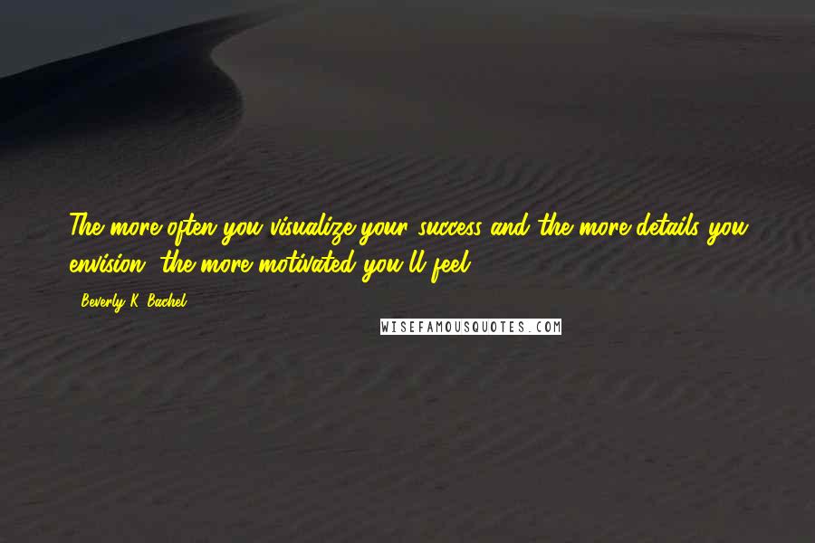 Beverly K. Bachel Quotes: The more often you visualize your success and the more details you envision, the more motivated you'll feel.