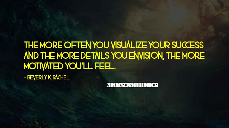 Beverly K. Bachel Quotes: The more often you visualize your success and the more details you envision, the more motivated you'll feel.