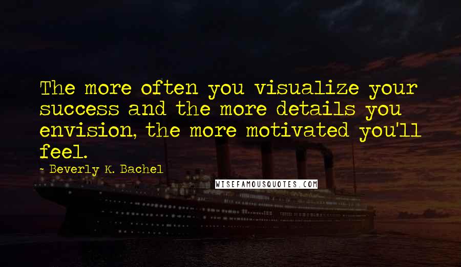 Beverly K. Bachel Quotes: The more often you visualize your success and the more details you envision, the more motivated you'll feel.