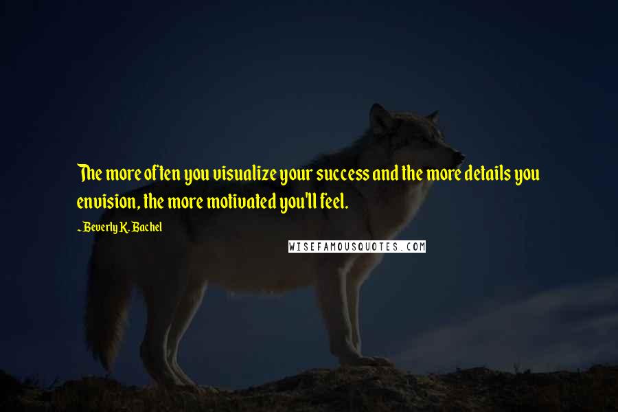 Beverly K. Bachel Quotes: The more often you visualize your success and the more details you envision, the more motivated you'll feel.