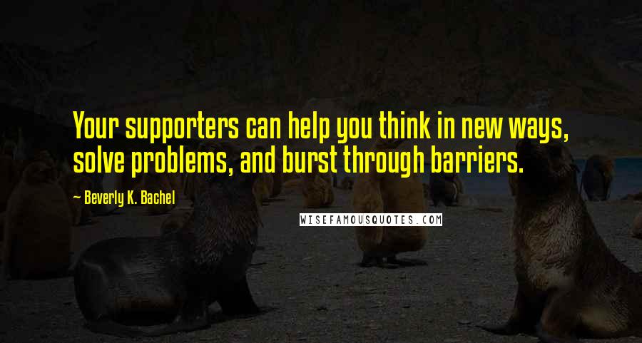 Beverly K. Bachel Quotes: Your supporters can help you think in new ways, solve problems, and burst through barriers.