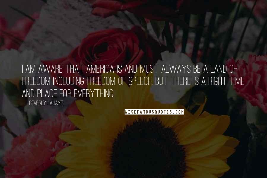 Beverly LaHaye Quotes: I am aware that America is and must always be a land of freedom including freedom of speech. But there is a right time and place for everything