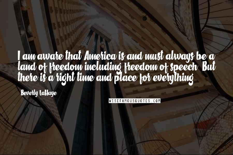 Beverly LaHaye Quotes: I am aware that America is and must always be a land of freedom including freedom of speech. But there is a right time and place for everything