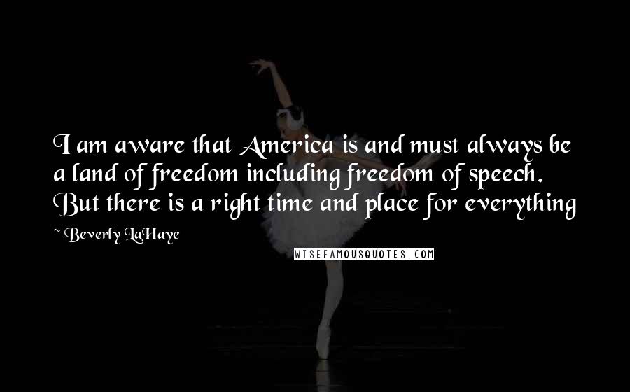 Beverly LaHaye Quotes: I am aware that America is and must always be a land of freedom including freedom of speech. But there is a right time and place for everything