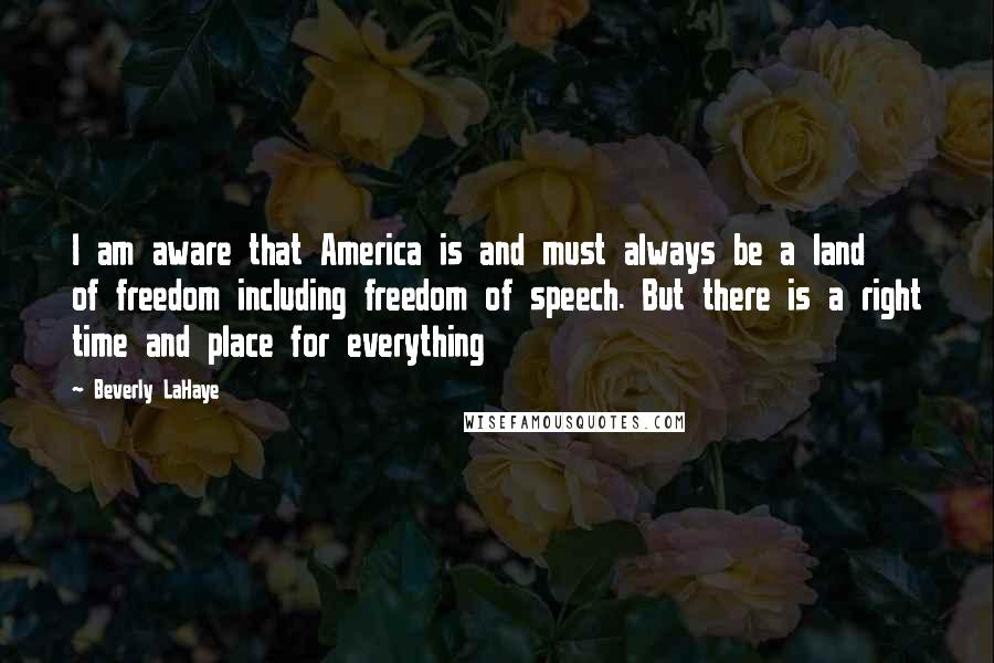 Beverly LaHaye Quotes: I am aware that America is and must always be a land of freedom including freedom of speech. But there is a right time and place for everything