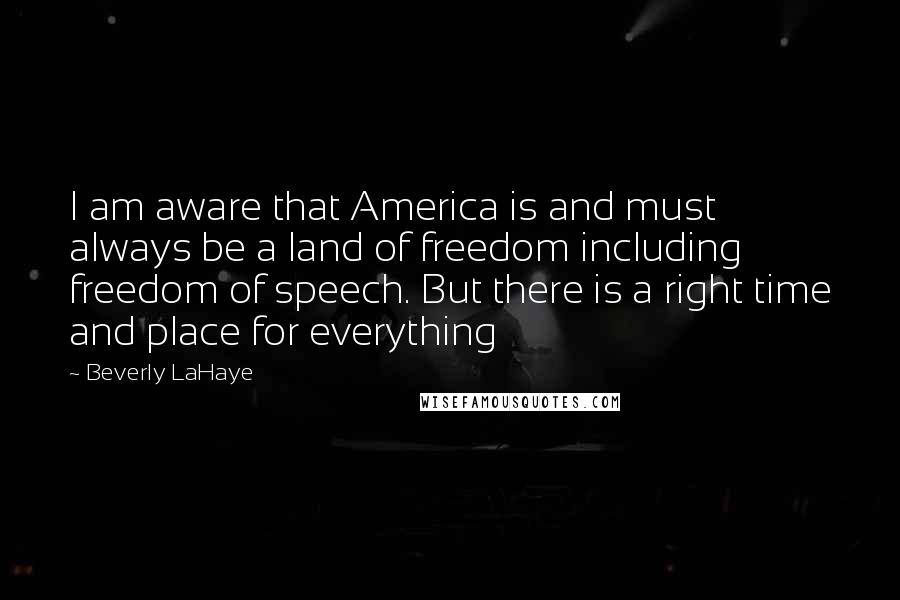 Beverly LaHaye Quotes: I am aware that America is and must always be a land of freedom including freedom of speech. But there is a right time and place for everything