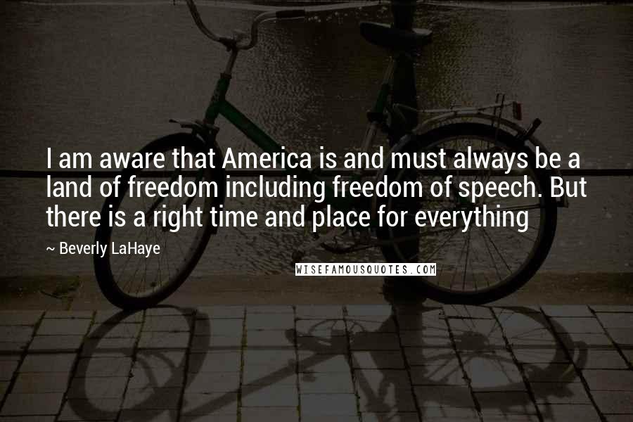 Beverly LaHaye Quotes: I am aware that America is and must always be a land of freedom including freedom of speech. But there is a right time and place for everything