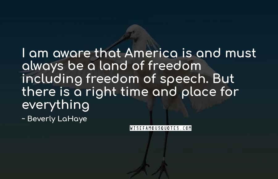 Beverly LaHaye Quotes: I am aware that America is and must always be a land of freedom including freedom of speech. But there is a right time and place for everything