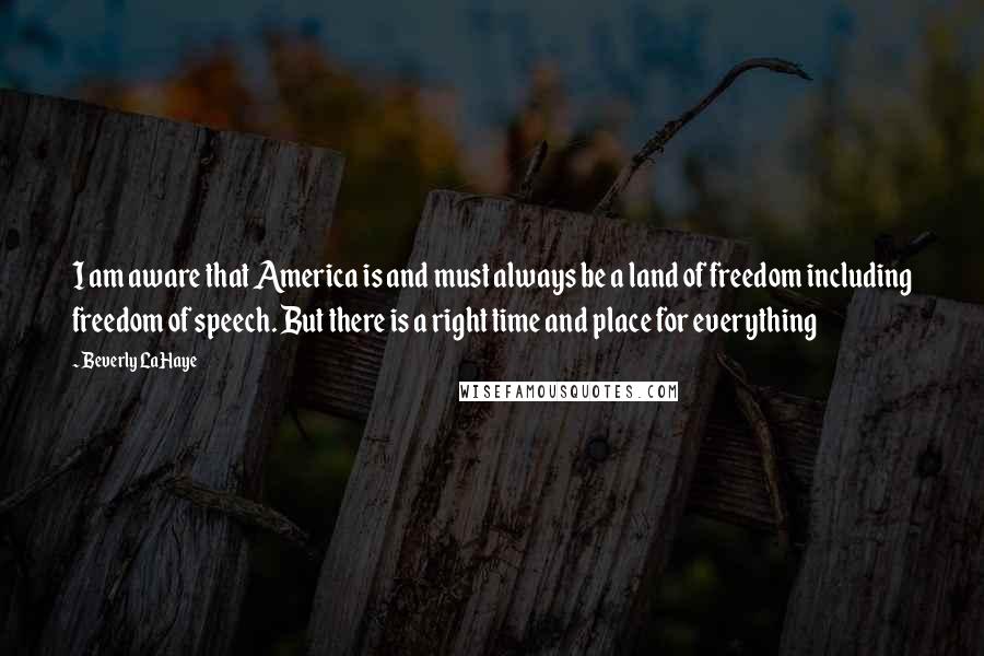 Beverly LaHaye Quotes: I am aware that America is and must always be a land of freedom including freedom of speech. But there is a right time and place for everything