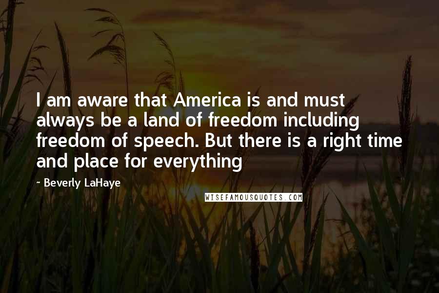 Beverly LaHaye Quotes: I am aware that America is and must always be a land of freedom including freedom of speech. But there is a right time and place for everything