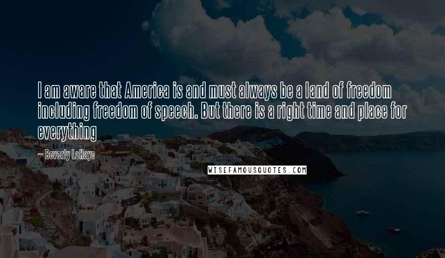 Beverly LaHaye Quotes: I am aware that America is and must always be a land of freedom including freedom of speech. But there is a right time and place for everything