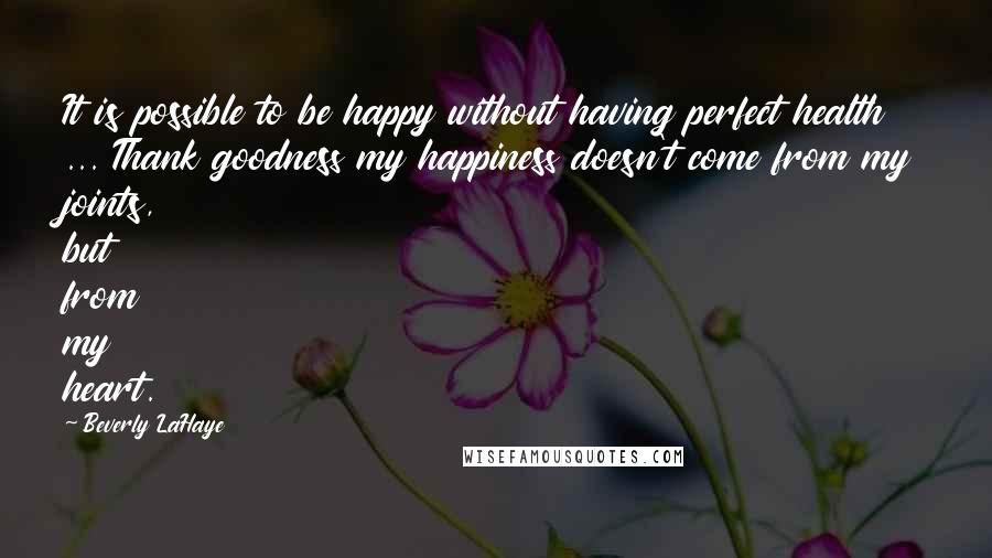 Beverly LaHaye Quotes: It is possible to be happy without having perfect health ... Thank goodness my happiness doesn't come from my joints, but from my heart.