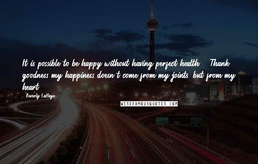 Beverly LaHaye Quotes: It is possible to be happy without having perfect health ... Thank goodness my happiness doesn't come from my joints, but from my heart.