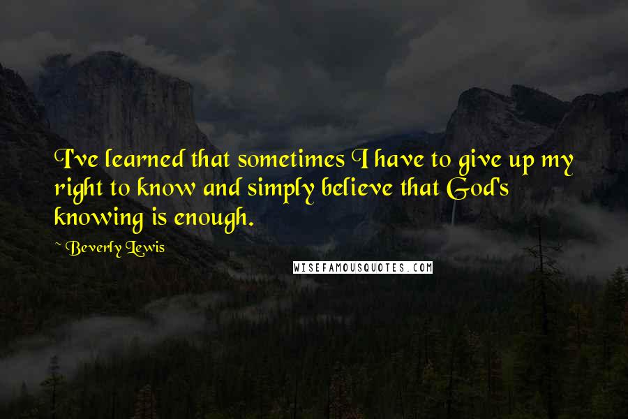 Beverly Lewis Quotes: I've learned that sometimes I have to give up my right to know and simply believe that God's knowing is enough.