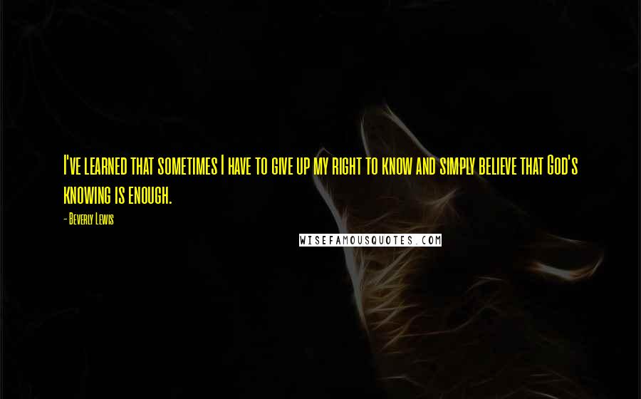 Beverly Lewis Quotes: I've learned that sometimes I have to give up my right to know and simply believe that God's knowing is enough.