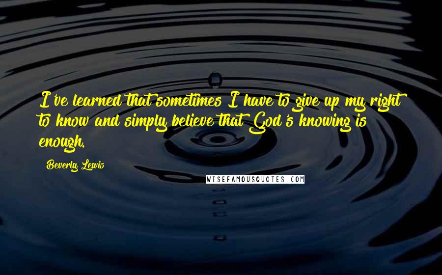 Beverly Lewis Quotes: I've learned that sometimes I have to give up my right to know and simply believe that God's knowing is enough.