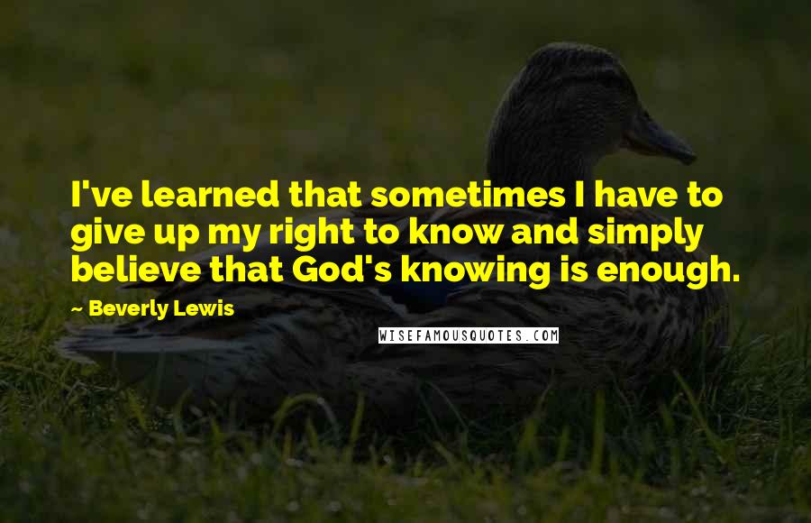 Beverly Lewis Quotes: I've learned that sometimes I have to give up my right to know and simply believe that God's knowing is enough.