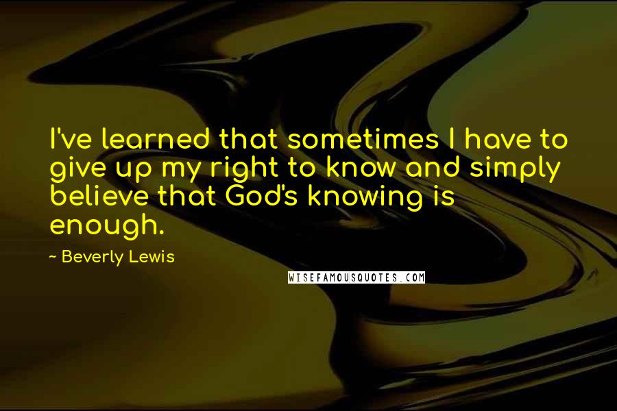 Beverly Lewis Quotes: I've learned that sometimes I have to give up my right to know and simply believe that God's knowing is enough.