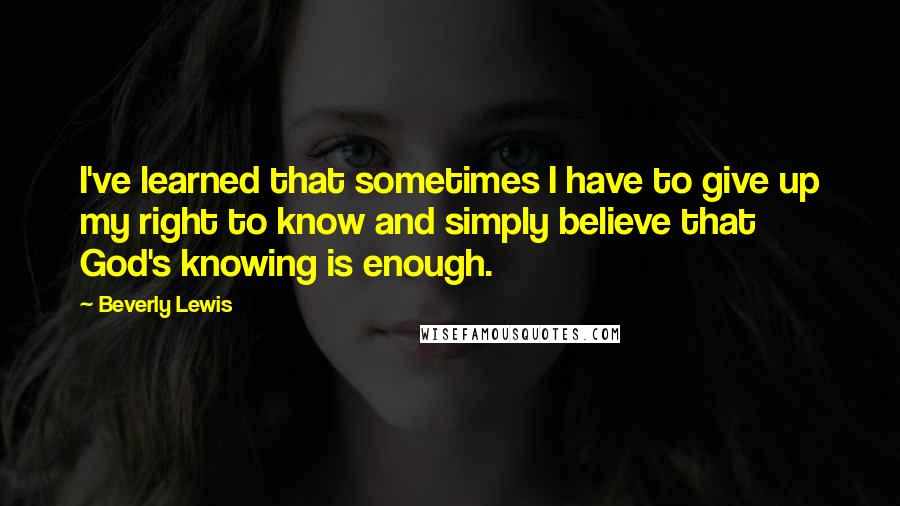 Beverly Lewis Quotes: I've learned that sometimes I have to give up my right to know and simply believe that God's knowing is enough.