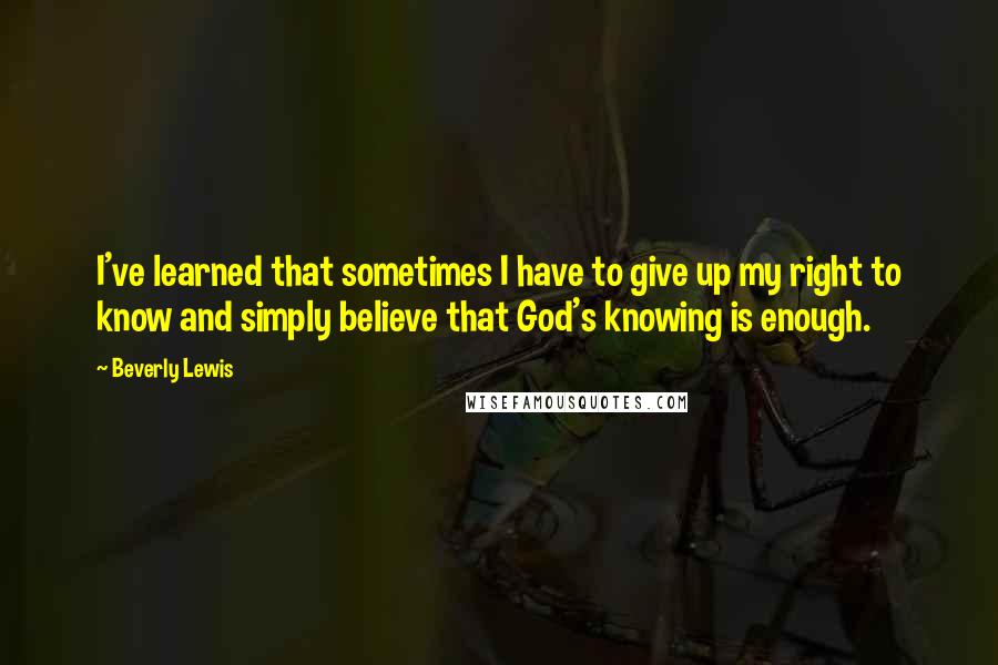 Beverly Lewis Quotes: I've learned that sometimes I have to give up my right to know and simply believe that God's knowing is enough.