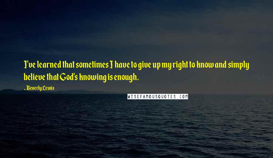 Beverly Lewis Quotes: I've learned that sometimes I have to give up my right to know and simply believe that God's knowing is enough.