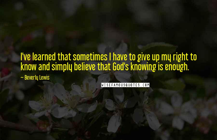 Beverly Lewis Quotes: I've learned that sometimes I have to give up my right to know and simply believe that God's knowing is enough.