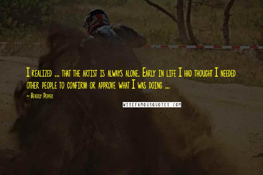 Beverly Pepper Quotes: I realized ... that the artist is always alone. Early in life I had thought I needed other people to confirm or approve what I was doing ...