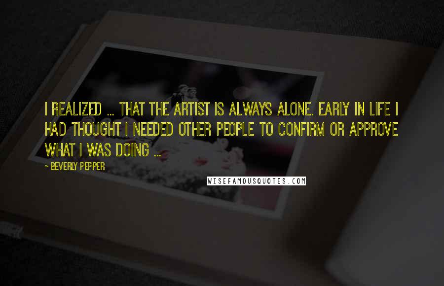 Beverly Pepper Quotes: I realized ... that the artist is always alone. Early in life I had thought I needed other people to confirm or approve what I was doing ...