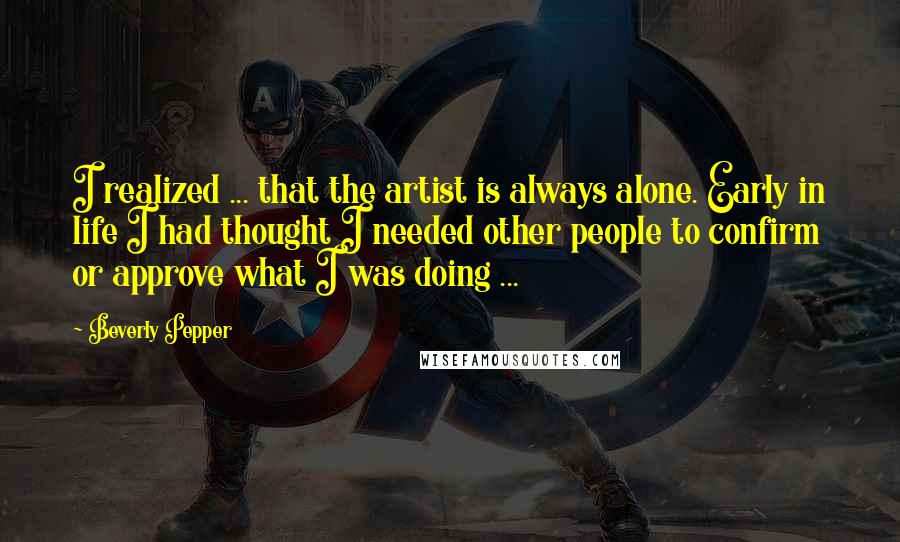 Beverly Pepper Quotes: I realized ... that the artist is always alone. Early in life I had thought I needed other people to confirm or approve what I was doing ...