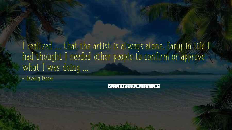 Beverly Pepper Quotes: I realized ... that the artist is always alone. Early in life I had thought I needed other people to confirm or approve what I was doing ...