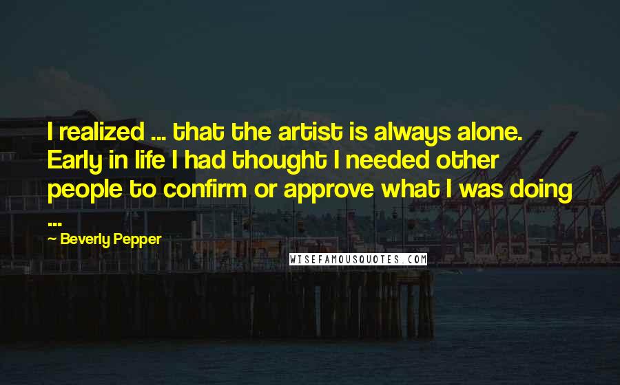 Beverly Pepper Quotes: I realized ... that the artist is always alone. Early in life I had thought I needed other people to confirm or approve what I was doing ...