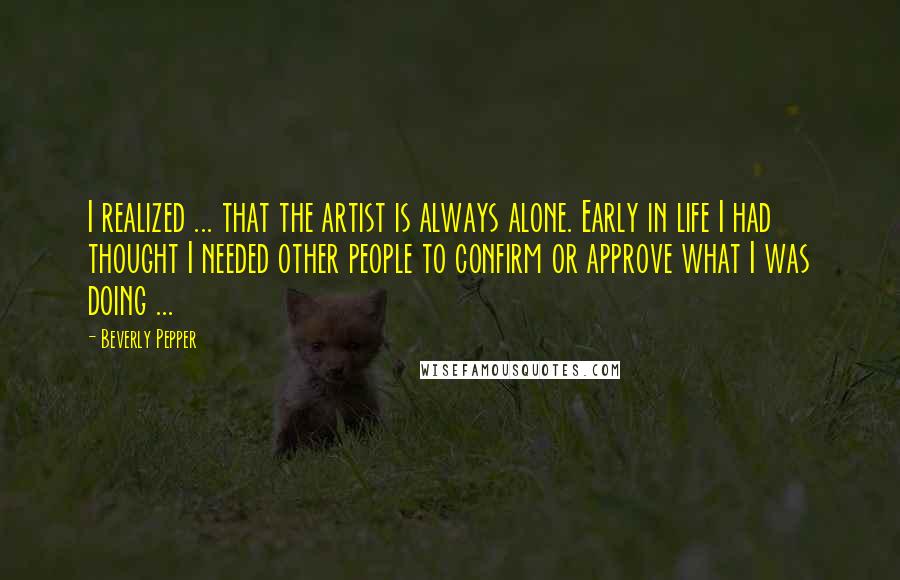 Beverly Pepper Quotes: I realized ... that the artist is always alone. Early in life I had thought I needed other people to confirm or approve what I was doing ...