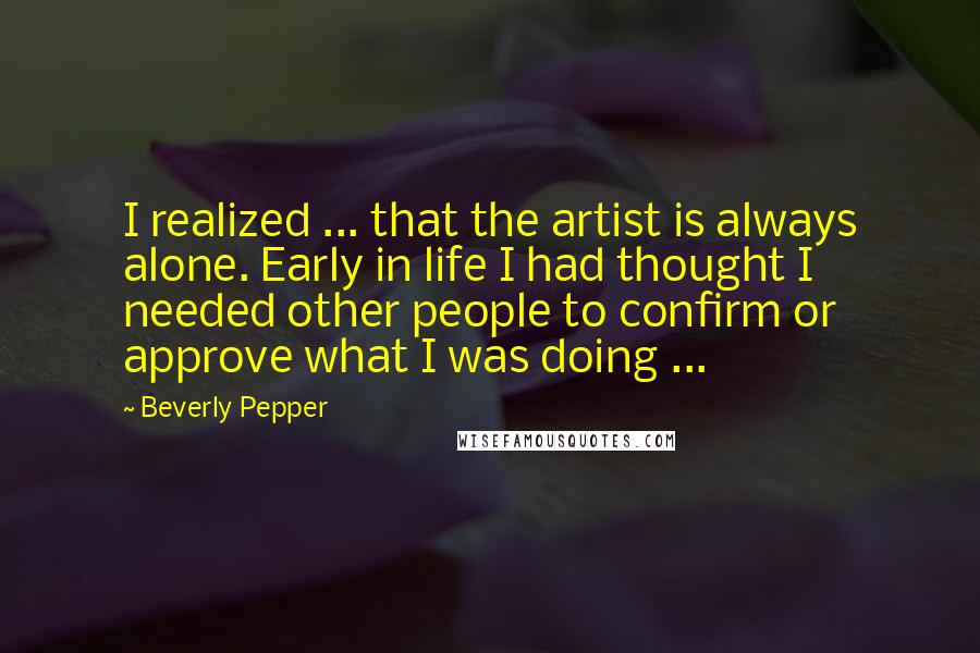 Beverly Pepper Quotes: I realized ... that the artist is always alone. Early in life I had thought I needed other people to confirm or approve what I was doing ...