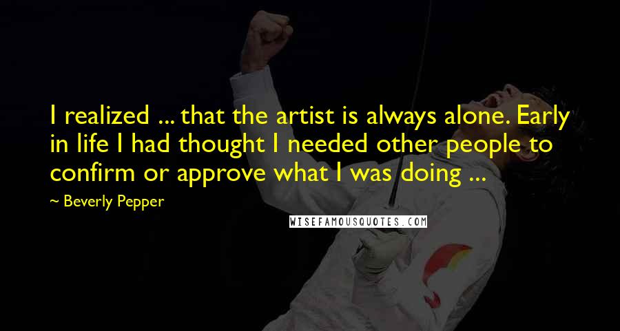 Beverly Pepper Quotes: I realized ... that the artist is always alone. Early in life I had thought I needed other people to confirm or approve what I was doing ...