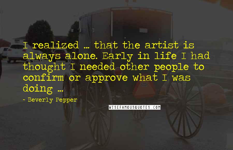 Beverly Pepper Quotes: I realized ... that the artist is always alone. Early in life I had thought I needed other people to confirm or approve what I was doing ...