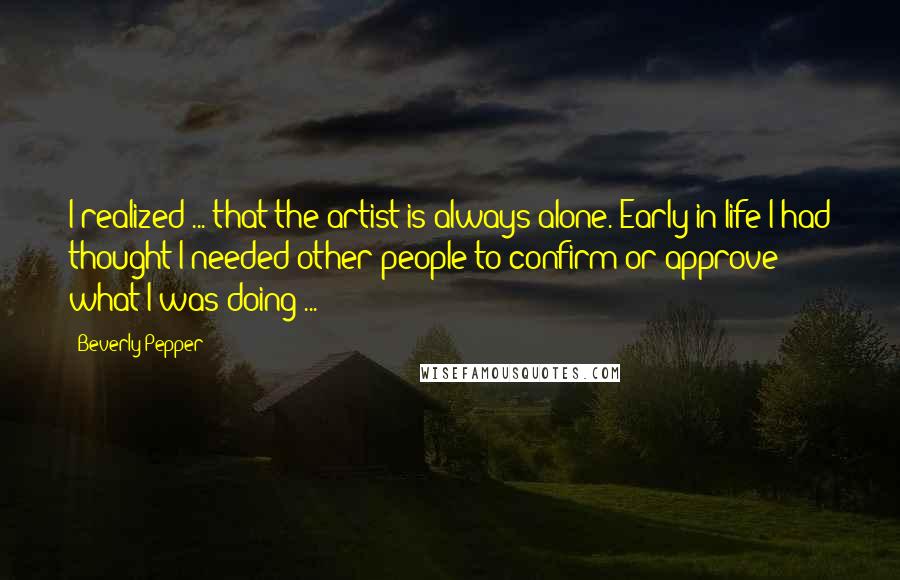 Beverly Pepper Quotes: I realized ... that the artist is always alone. Early in life I had thought I needed other people to confirm or approve what I was doing ...